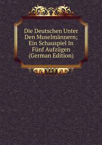 Die Deutschen Unter Den Muselmannern; Ein Schauspiel In Funf Aufzugen (German Edition)