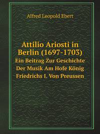 Attilio Ariosti in Berlin (1697-1703). Ein Beitrag Zur Geschichte Der Musik Am Hofe Knig Friedrichs I. Von Preussen