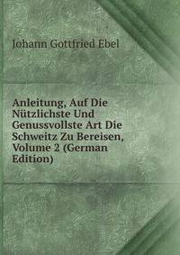 Anleitung, Auf Die Nutzlichste Und Genussvollste Art Die Schweitz Zu Bereisen, Volume 2 (German Edition)