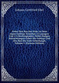 Ueber Den Bau Der Erde: In Dem Alpen-Gebirge Zwischen 12 Laengen- Und 2-4 Breitengraden. Nebst Einigen Betrachtungen Ueber Die Gebirge Und Den Bau Der Erde Ueberhaupt, Volume 1 (German Edition)