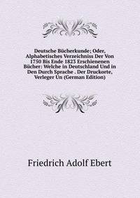 Deutsche Bucherkunde; Oder, Alphabetisches Verzeichniss Der Von 1750 Bis Ende 1823 Erschienenen Bucher: Welche in Deutschland Und in Den Durch Sprache . Der Druckorte, Verleger Un (German Edition)