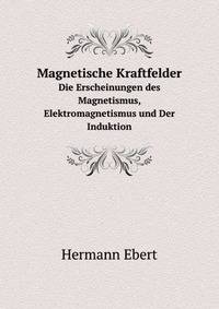 Magnetische Kraftfelder. Die Erscheinungen des Magnetismus, Elektromagnetismus und Der Induktion
