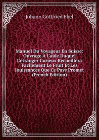 Manuel Du Voyageur En Suisse: Ouvrage ? L'aide Duquel L'?tranger Curieux Recueillera Facilement Le Fruit Et Les Jouissances Que Ce Pays Promet (French Edition)