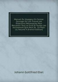 Manuel Du Voyageur En Suisse: Ouvrage O? L'on Trouve Les Dir?ctions N?cessaires Pour Recueillir Tout Le Fruit Et Toutes Les Jouissances Que Peut Se . Ce Pays-L?, Volume 4 (French Edition)