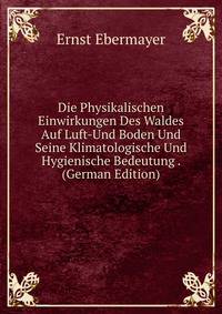 Die Physikalischen Einwirkungen Des Waldes Auf Luft-Und Boden Und Seine Klimatologische Und Hygienische Bedeutung . (German Edition)
