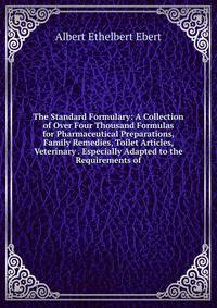 The Standard Formulary: A Collection of Over Four Thousand Formulas for Pharmaceutical Preparations, Family Remedies, Toilet Articles, Veterinary . Especially Adapted to the Requirements of