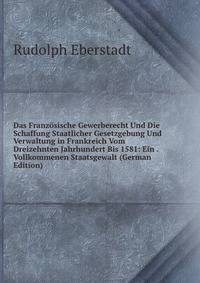 Das Franzosische Gewerberecht Und Die Schaffung Staatlicher Gesetzgebung Und Verwaltung in Frankreich Vom Dreizehnten Jahrhundert Bis 1581: Ein . Vollkommenen Staatsgewalt (German Edition)