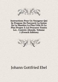 Instructions Pour Un Voyageur Qui Se Propose De Parcourir La Suisse De La Maniere La Plus Utile Et La Plus Propre A Lui Procurer Toutes Les . Contree Abonde, Volume 1 (French Edition)