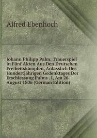 Johann Philipp Palm: Trauerspiel in Funf Akten Aus Den Deutschen Freiheitskampfen, Anlasslich Des Hundertjahrigen Gedenktages Der Erschiessung Palms . I, Am 26. August 1806 (German Edition)