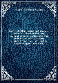 Choyce drollery: songs and sonnets. Being a collection of divers excellent pieces of poetry, of several eminent authors. Now first reprinted from the . 1661, and an Antidote against melancho