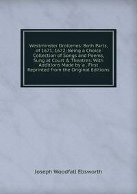 Westminster Drolleries: Both Parts, of 1671, 1672; Being a Choice Collection of Songs and Poems, Sung at Court &amp; Theatres: With Additions Made by 'a . First Reprinted from the Original Editions