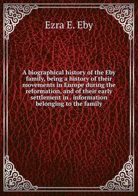 A biographical history of the Eby family, being a history of their movements in Europe during the reformation, and of their early settlement in . information belonging to the family