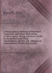 A Biographical History of Waterloo Township and Other Townships of the County: Being a History of the Early Settlers and Their Descendants, Mostly All . Historical Information Chiefly of a Local C
