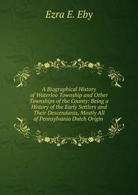 A Biographical History of Waterloo Township and Other Townships of the County: Being a History of the Early Settlers and Their Descendants, Mostly All of Pennsylvania Dutch Origin .