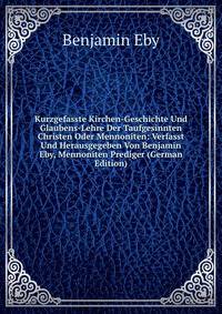 Kurzgefasste Kirchen-Geschichte Und Glaubens-Lehre Der Taufgesinnten Christen Oder Mennoniten: Verfasst Und Herausgegeben Von Benjamin Eby, Mennoniten Prediger (German Edition)