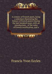 A century of French poets, being a selection illustrating the history of French poetry during the last hundred years, with an introduction, . of the rules of French versification, and a