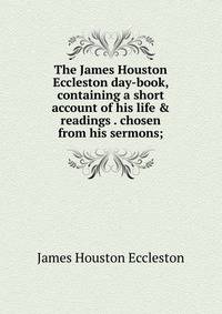 The James Houston Eccleston day-book, containing a short account of his life &amp; readings . chosen from his sermons;