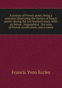 A century of French poets; being a selection illustrating the history of french poetry during the last hundred years. With an introd., biographical . the rules of French versification, and a comm