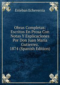 Obras Completas: Escritos En Prosa Con Notas Y Esplicaciones Por Don Juan Maria Gutierrez. 1874 (Spanish Edition)