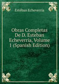 Obras Completas De D. Esteban Echeverria, Volume 1 (Spanish Edition)