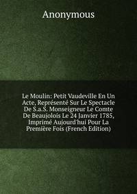 Le Moulin: Petit Vaudeville En Un Acte, Repr?sent? Sur Le Spectacle De S.a.S. Monseigneur Le Comte De Beaujolois Le 24 Janvier 1785, Imprim? Aujourd'hui Pour La Premi?re Fois (French Edition)