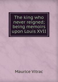 The king who never reigned; being memoirs upon Louis XVII