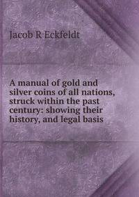 A manual of gold and silver coins of all nations, struck within the past century: showing their history, and legal basis .