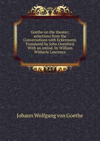 Goethe on the theater; selections from the Conversations with Eckermann. Translated by John Oxenford. With an introd. by William Witherle Lawrence