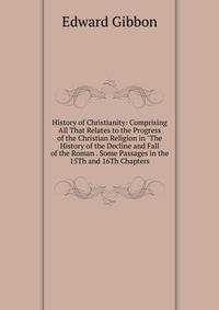 History of Christianity: Comprising All That Relates to the Progress of the Christian Religion in "The History of the Decline and Fall of the Roman . Some Passages in the 15Th and 16Th Chapters