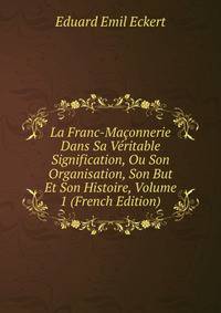 La Franc-Ma?onnerie Dans Sa V?ritable Signification, Ou Son Organisation, Son But Et Son Histoire, Volume 1 (French Edition)