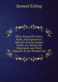Three Essays On Grace, Faith, and Experience: Wherein Several Gospel Truths Are Stated and Illustrated, and Their Opposite Errors Pointed Out
