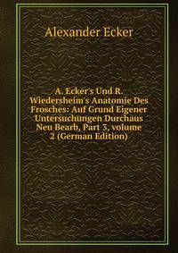 A. Ecker's Und R. Wiedersheim's Anatomie Des Frosches: Auf Grund Eigener Untersuchungen Durchaus Neu Bearb, Part 3, volume 2 (German Edition)
