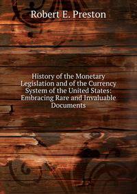 History of the Monetary Legislation and of the Currency System of the United States: Embracing Rare and Invaluable Documents
