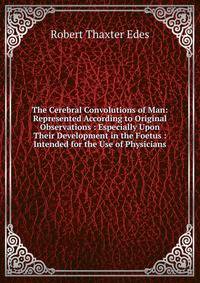 The Cerebral Convolutions of Man: Represented According to Original Observations : Especially Upon Their Development in the Foetus : Intended for the Use of Physicians