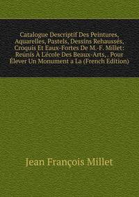 Catalogue Descriptif Des Peintures, Aquarelles, Pastels, Dessins Rehauss?s, Croquis Et Eaux-Fortes De M.-F. Millet: Re?nis ? L'?cole Des Beaux-Arts, . Pour ?lever Un Monument a La (French Edition)