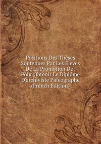 Positions Des Th?ses Soutenues Par Les ?l?ves De La Promotion De . Pour Obtenir Le Dipl?me D'archiviste Pal?ographe (French Edition)