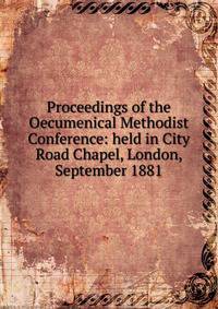 Proceedings of the Oecumenical Methodist Conference: held in City Road Chapel, London, September 1881