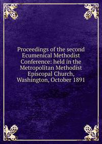 Proceedings of the second Ecumenical Methodist Conference: held in the Metropolitan Methodist Episcopal Church, Washington, October 1891