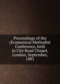 Proceedings of the (Ecumenical Methodist Conference, held in City Road Chapel, London, September, 1881
