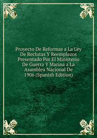 Proyecto De Reformas a La Ley De Reclutas Y Reemplazos Presentado Por El Ministerio De Guerra Y Marina a La Asamblea Nacional De 1906 (Spanish Edition)