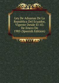 Ley De Aduanas De La Republica Del Ecuador, Vigente Desde El 1O. De Enero De 1905 (Spanish Edition)