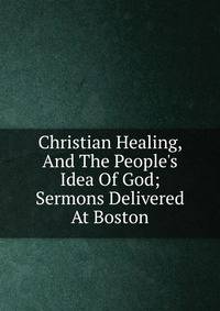 Christian Healing, And The People's Idea Of God; Sermons Delivered At Boston