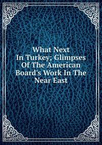 What Next In Turkey; Glimpses Of The American Board's Work In The Near East
