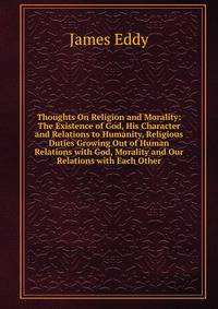 Thoughts On Religion and Morality: The Existence of God, His Character and Relations to Humanity, Religious Duties Growing Out of Human Relations with God, Morality and Our Relations with Each Other