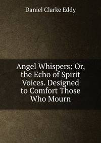 Angel Whispers; Or, the Echo of Spirit Voices. Designed to Comfort Those Who Mourn