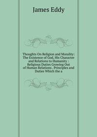 Thoughts On Religion and Morality: The Existence of God, His Character and Relations to Humanity : Religious Duties Growing Out of Human Relations . Principles and Duties Which the a