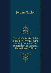 The Whole Works of the Right Rev. Jeremy Taylor .: Worthy Communicant. Supplement of Sermons. Collection of Offices