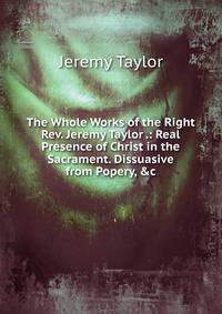 The Whole Works of the Right Rev. Jeremy Taylor .: Real Presence of Christ in the Sacrament. Dissuasive from Popery, &amp;c