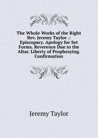 The Whole Works of the Right Rev. Jeremy Taylor .: Episcopacy. Apology for Set Forms. Reverence Due to the Altar. Liberty of Prophesying. Confirmation