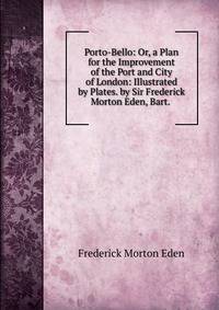 Porto-Bello: Or, a Plan for the Improvement of the Port and City of London: Illustrated by Plates. by Sir Frederick Morton Eden, Bart. .